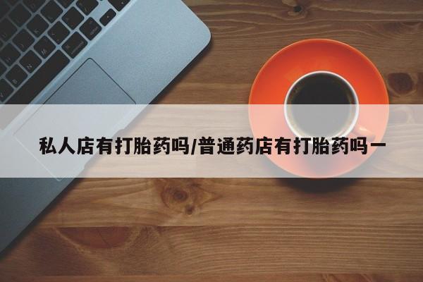 推荐个卖堕胎药的微信私人店有打胎药吗/普通药店有打胎药吗一