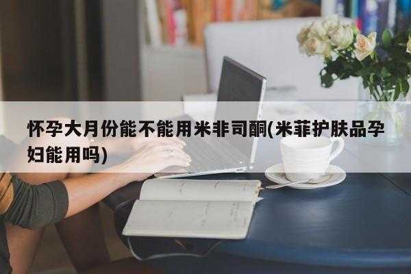 推荐个卖堕胎药的微信怀孕大月份能不能用米非司酮(米菲护肤品孕妇能用吗)