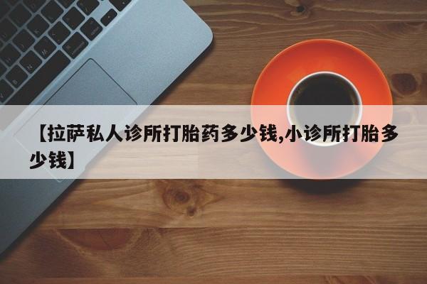 推荐个卖堕胎药的微信【拉萨私人诊所打胎药多少钱,小诊所打胎多少钱】
