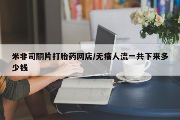 推荐个卖堕胎药的微信米非司酮片打胎药网店/无痛人流一共下来多少钱