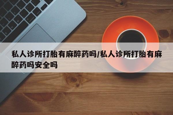 推荐个卖堕胎药的微信私人诊所打胎有麻醉药吗/私人诊所打胎有麻醉药吗安全吗