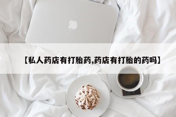 推荐个卖堕胎药的微信【私人药店有打胎药,药店有打胎的药吗】